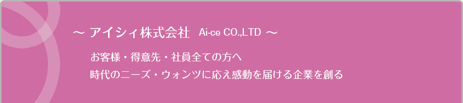 〜 アイシィ株式会社  Ai-ce CO.,LTD 〜お客様・得意先・社員全ての方へ時代のニーズ・ウォンツに応え感動を届ける企業を創る