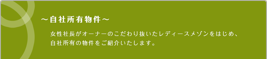 ～自社所有物件～女性社長がオーナーのこだわり抜いたレディースメゾンをはじめ、自社社有の物件をご紹介いたします。