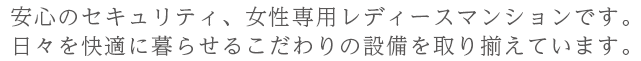 安心のセキュリティ、女性専用レディースマンションです。 日々を快適に暮らせるこだわりの設備を取り揃えています。