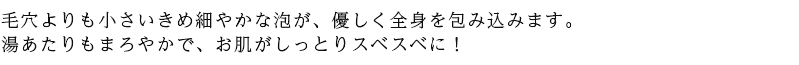 毛穴よりも小さいきめ細やかな泡が、優しく全身を包み込みます。 湯あたりもまろやかで、お肌がしっとりスベスベに！